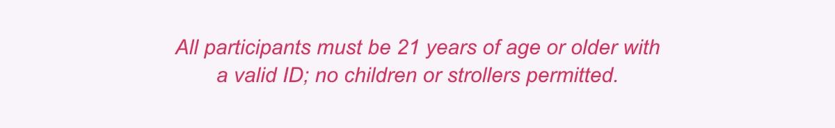 ll participants must be 21 years of age or older with<br> a valid ID; no children or strollers permitted.